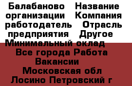 Балабаново › Название организации ­ Компания-работодатель › Отрасль предприятия ­ Другое › Минимальный оклад ­ 1 - Все города Работа » Вакансии   . Московская обл.,Лосино-Петровский г.